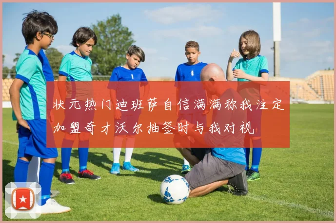 状元热门迪班萨自信满满称我注定加盟奇才沃尔抽签时与我对视
