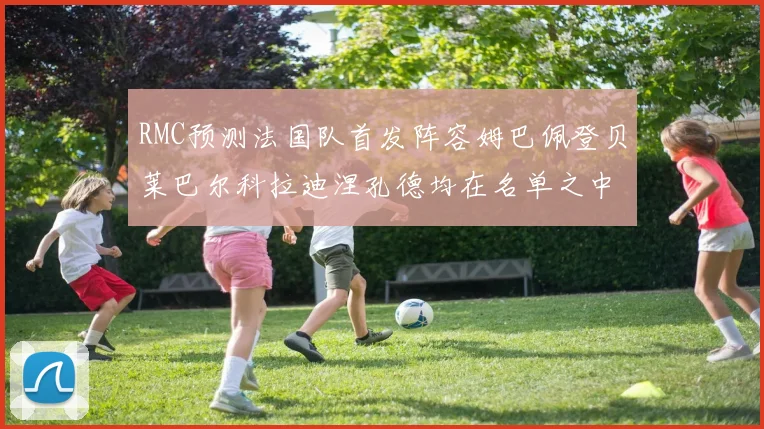 RMC预测法国队首发阵容姆巴佩登贝莱巴尔科拉迪涅孔德均在名单之中