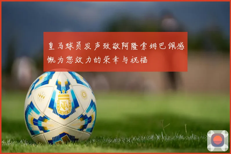 皇马球员发声致敬阿隆索姆巴佩感慨为您效力的荣幸与祝福