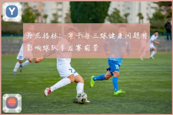 丹尼格林：华子与三球健康问题将影响球队季后赛前景