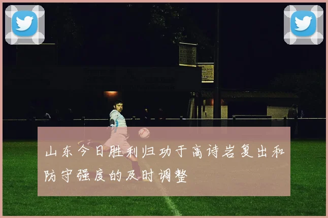 山东今日胜利归功于高诗岩复出和防守强度的及时调整