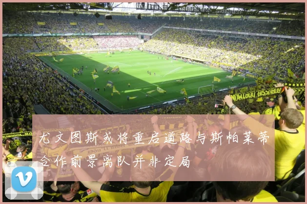 尤文图斯或将重启道路与斯帕莱蒂合作前景离队并非定局