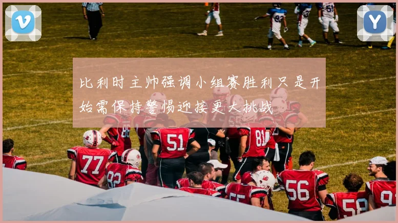 比利时主帅强调小组赛胜利只是开始需保持警惕迎接更大挑战