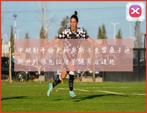 中超射手榜更新奥斯卡克雷桑卡迪斯并列领先拉唐紧随其后追赶