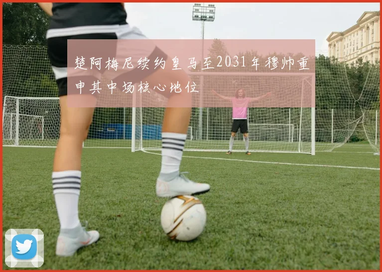 楚阿梅尼续约皇马至2031年穆帅重申其中场核心地位