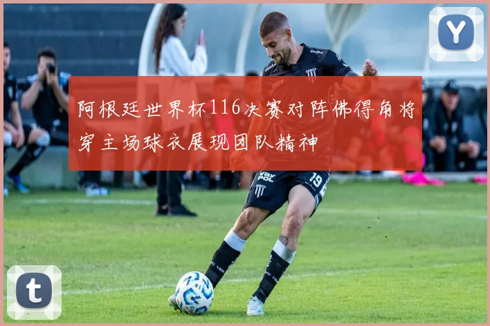 阿根廷世界杯116决赛对阵佛得角将穿主场球衣展现团队精神