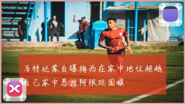 马特达蒙自曝梅西在家中地位超越自己家中悬挂阿根廷国旗