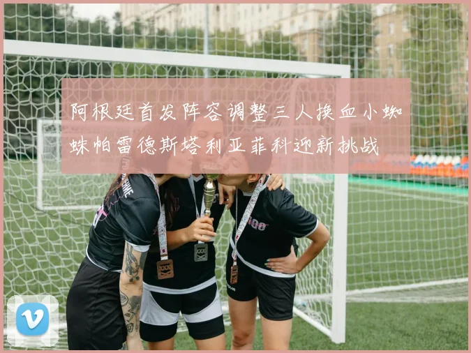 阿根廷首发阵容调整三人换血小蜘蛛帕雷德斯塔利亚菲科迎新挑战