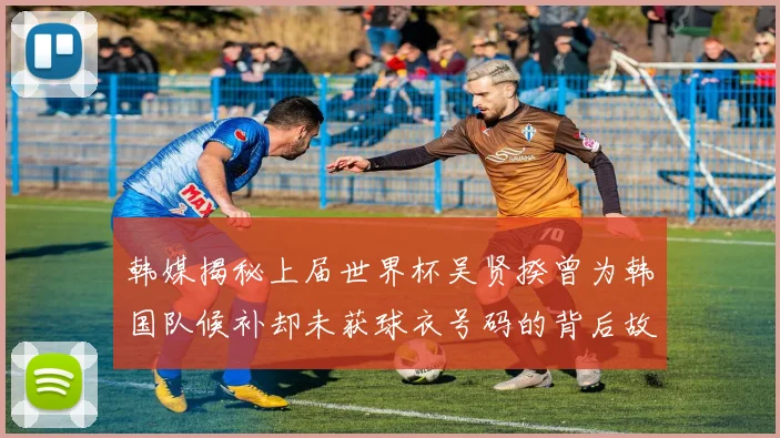 韩媒揭秘上届世界杯吴贤揆曾为韩国队候补却未获球衣号码的背后故事