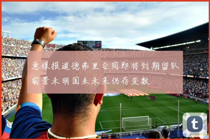 意媒报道德弗里合同即将到期留队前景未明国米未来仍存变数