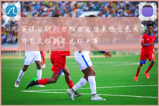 英媒分析科尔维尔全场表现出色或将首发征战足总杯决赛