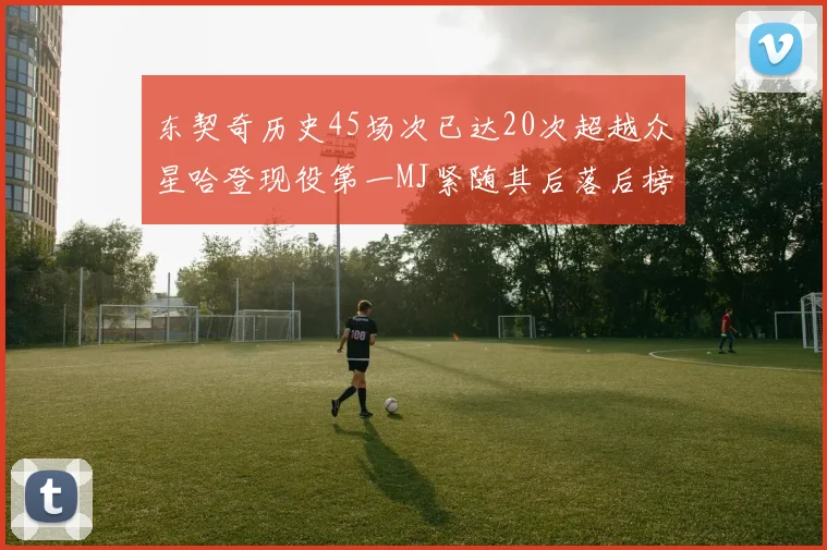 东契奇历史45场次已达20次超越众星哈登现役第一MJ紧随其后落后榜首100场