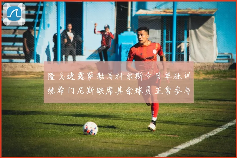 隆戈透露萨勒马科尔斯今日单独训练希门尼斯缺席其余球员正常参与训练