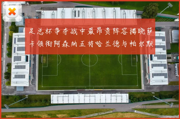 足总杯争夺战中最昂贵阵容揭晓萨卡领衔阿森纳五将哈兰德与帕尔默同在列