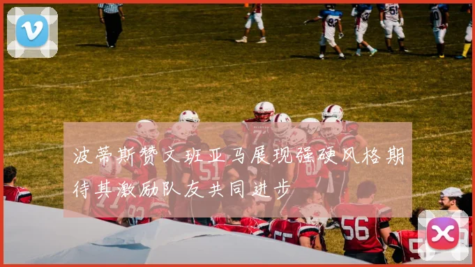 波蒂斯赞文班亚马展现强硬风格期待其激励队友共同进步