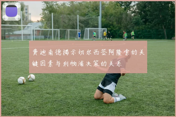 费迪南德揭示切尔西签阿隆索的关键因素与利物浦决策的关系