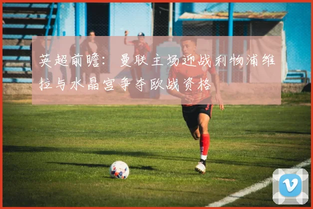 英超前瞻：曼联主场迎战利物浦维拉与水晶宫争夺欧战资格