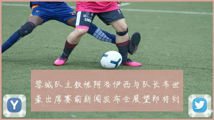 蓉城队主教练阿洛伊西与队长韦世豪出席赛前新闻发布会展望即将到来的比赛