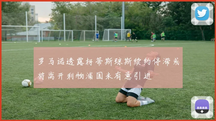 罗马诺透露柯蒂斯琼斯续约停滞或将离开利物浦国米有意引进