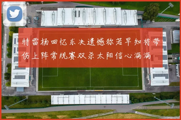 特雷杨回忆东决遗憾称若早知将带伤上阵常规赛双杀太阳信心满满