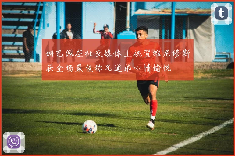 姆巴佩在社交媒体上祝贺维尼修斯获全场最佳称兄道弟心情愉悦