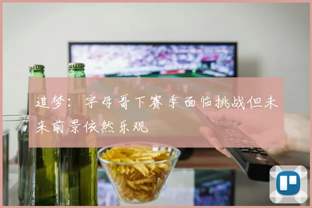 追梦：字母哥下赛季面临挑战但未来前景依然乐观