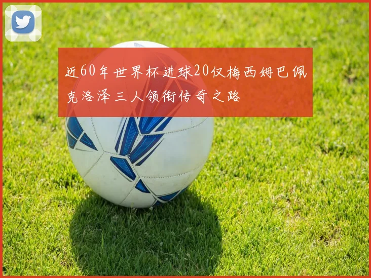 近60年世界杯进球20仅梅西姆巴佩克洛泽三人领衔传奇之路