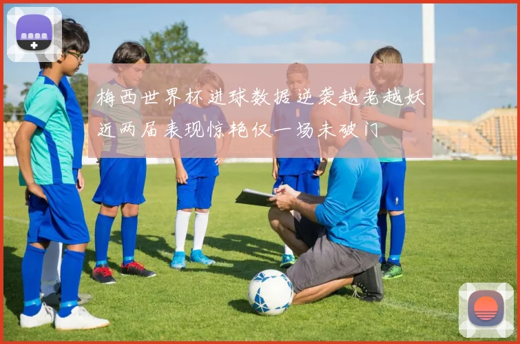 梅西世界杯进球数据逆袭越老越妖近两届表现惊艳仅一场未破门