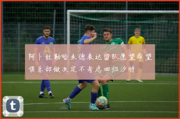 阿卜杜勒哈米德表达留队愿望希望俱乐部做决定不考虑回归沙特