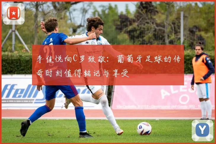 李佳悦向C罗致敬：葡萄牙足球的传奇时刻值得铭记与享受